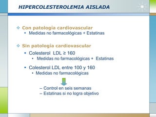 HIPERCOLESTEROLEMIA AISLADA
 Con patología cardiovascular
 Medidas no farmacológicas + Estatinas
 Sin patología cardiovascular
 Colesterol LDL ≥ 160
• Medidas no farmacológicas + Estatinas
 Colesterol LDL entre 100 y 160
• Medidas no farmacológicas
– Control en seis semanas
– Estatinas si no logra objetivo
 
