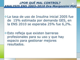 ¿POR QUÉ MAL CONTROL?
ANALISIS ENS 2003-2010 Dra Margozzini PUC
La tasa de uso de Insulina inicial 2005 fue
de 15% estimada por demanda GES, en
la ENS 2010 se esperaba 25% fue 6,2%.
Esto refleja que existen barreras
profesionales para su uso y que hay
espacio para gestionar mejores
resultados.
 