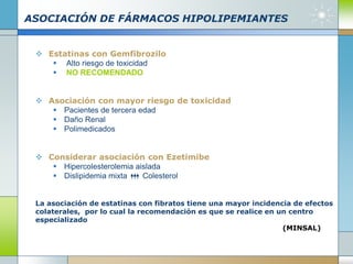 ASOCIACIÓN DE FÁRMACOS HIPOLIPEMIANTES
 Estatinas con Gemfibrozilo
 Alto riesgo de toxicidad
 NO RECOMENDADO
 Asociación con mayor riesgo de toxicidad
 Pacientes de tercera edad
 Daño Renal
 Polimedicados
 Considerar asociación con Ezetimibe
 Hipercolesterolemia aislada
 Dislipidemia mixta Colesterol
La asociación de estatinas con fibratos tiene una mayor incidencia de efectos
colaterales, por lo cual la recomendación es que se realice en un centro
especializado
(MINSAL)
 
