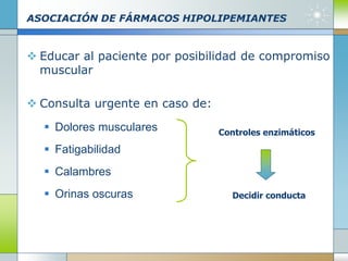 ASOCIACIÓN DE FÁRMACOS HIPOLIPEMIANTES
 Educar al paciente por posibilidad de compromiso
muscular
 Consulta urgente en caso de:
 Dolores musculares
 Fatigabilidad
 Calambres
 Orinas oscuras
Controles enzimáticos
Decidir conducta
 
