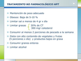 TRATAMIENTO NO FARMACOLÓGICO HPT
 Mantención de peso adecuado
 Obesos: Baja de 5-10 %
 Limitar sal a menos de 4 gr x día
 Limitar grasas 30% de CT
300 mgr colesterol
 Consumir al menos 2 porciones de pescado a la semana
 Dieta con alto contenido de vegetales y frutas
(5 porciones x día) y productos bajos en grasa
 Consumir granos enteros
 Limitar alcohol
 