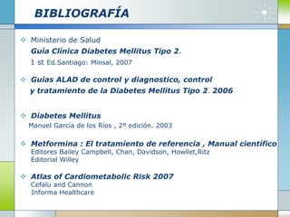BIBLIOGRAFÍA
 Ministerio de Salud
Guía Clínica Diabetes Mellitus Tipo 2.
1 st Ed.Santiago: Minsal, 2007
 Guías ALAD de control y diagnostico, control
y tratamiento de la Diabetes Mellitus Tipo 2. 2006
 Diabetes Mellitus
Manuel García de los Ríos , 2º edición. 2003
 Metformina : El tratamiento de referencia , Manual científico
Editores Bailey Campbell, Chan, Davidson, Howllet,Ritz
Editorial Willey
 Atlas of Cardiometabolic Risk 2007
Cefalu and Cannon
Informa Healthcare
 