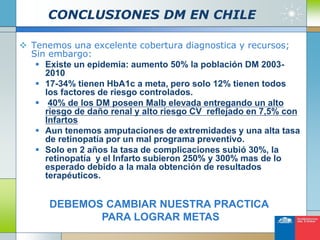 CONCLUSIONES DM EN CHILE
 Tenemos una excelente cobertura diagnostica y recursos;
Sin embargo:
 Existe un epidemia: aumento 50% la población DM 2003-
2010
 17-34% tienen HbA1c a meta, pero solo 12% tienen todos
los factores de riesgo controlados.
 40% de los DM poseen Malb elevada entregando un alto
riesgo de daño renal y alto riesgo CV reflejado en 7,5% con
Infartos
 Aun tenemos amputaciones de extremidades y una alta tasa
de retinopatía por un mal programa preventivo.
 Solo en 2 años la tasa de complicaciones subió 30%, la
retinopatía y el Infarto subieron 250% y 300% mas de lo
esperado debido a la mala obtención de resultados
terapéuticos.
DEBEMOS CAMBIAR NUESTRA PRACTICA
PARA LOGRAR METAS
 