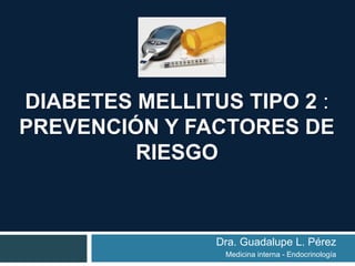 DIABETES MELLITUS TIPO 2 :
PREVENCIÓN Y FACTORES DE
RIESGO
Dra. Guadalupe L. Pérez
Medicina interna - Endocrinología
 