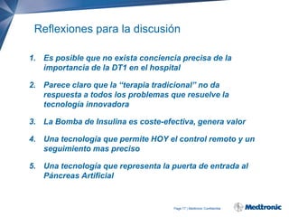 Reflexiones para la discusión
1. Es posible que no exista conciencia precisa de la
importancia de la DT1 en el hospital

2. Parece claro que la “terapia tradicional” no da
respuesta a todos los problemas que resuelve la
tecnología innovadora
3. La Bomba de Insulina es coste-efectiva, genera valor
4. Una tecnología que permite HOY el control remoto y un
seguimiento mas preciso
5. Una tecnología que representa la puerta de entrada al
Páncreas Artificial

Page 17 | Medtronic Confidential

 