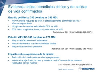 Evidencia solida: beneficios clínico y de calidad
de vida confirmados
Estudio pediátrico 355 bombas vs 355 MDI:
•
•
•

HbA1C medio reducido de 0,6% y estadísticamente confirmado en los 7
años de seguimiento
Hipoglucemia severas reducida del 50% vs MDI
50% meno hospitalizaciones por ketoacidosis vs MDI
Diabetologia DOI 10.1007/s00125-013-3007-9

Estudio VIPKIDS 306 bombas vs 271 MDI:
•
•
•

Mayor satisfacción con el tratamiento
Menor interferencia con las actividades diarias
Mayor eficacia clínica percibida
Acta Diabetol, DOI 10.1007/s00592-013-0466-x

Impacto sobre experiencia de la familia:
•
•

Reducción del miedo paterno a las hipoglucemias
Volver a trabajar fuera de casa y “recobrar la vida” es una de las mejoras
reportadas por las madres

Acta Paediatr. 2006 Nov;95(11):1481-7.
Page 6 | Medtronic Confidential

 