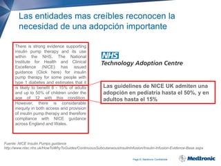 Las entidades mas creíbles reconocen la
necesidad de una adopción importante
There is strong evidence supporting
insulin pump therapy and its use
within the NHS. The National
Institute for Health and Clinical
Excellence (NICE) has issued
guidance (Click here) for insulin
pump therapy for some people with
type 1 diabetes and estimates that it
is likely to benefit 8 - 15% of adults
and up to 50% of children under the
age of 12 with this condition.
However, there is considerable
inequity in both access and provision
of insulin pump therapy and therefore
compliance with NICE guidance
across England and Wales.

Las guidelines de NICE UK admiten una
adopción en pediatría hasta el 50%, y en
adultos hasta el 15%

Fuente: NICE Insulin Pumps guidance
http://www.ntac.nhs.uk/HowToWhyToGuides/ContinuousSubcutaneousInsulinInfusion/Insulin-Infusion-Evidence-Base.aspx
Page 8 | Medtronic Confidential

 