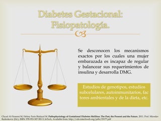 
                                                                         Se desconocen los mecanismos
                                                                         exactos por los cuales una mujer
                                                                         embarazada es incapaz de regular
                                                                         y balancear sus requerimientos de
                                                                         insulina y desarrolla DMG.


                                                                            Estudios de genotipos, estudios
                                                                          subcelulares, autoinmunitarios, fac
                                                                          tores ambientales y de la dieta, etc.



Chyad Al-Noaemi M, Helmy Faris Shalayel M. Pathophysiology of Gestational Diabetes Mellitus: The Past, the Present and the Future. 2011. Prof. Miroslav
Radenkovic (Ed.), ISBN: 978-953-307-581-5, InTech, Available from: http://cdn.intechweb.org/pdfs/23177.pdf
 