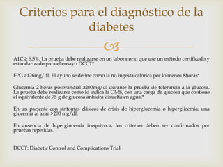 Criterios para el diagnóstico de la
               diabetes
                                       
A1C ≥ 6,5%. La prueba debe realizarse en un laboratorio que use un método certificado y
estandarizado para el ensayo DCCT*

FPG ≥126mg/dl. El ayuno se define como la no ingesta calórica por lo menos 8horas*

Glucemia 2 horas posprandial ≥200mg/dl durante la prueba de tolerancia a la glucosa.
La prueba debe realizarse como lo indica la OMS, con una carga de glucosa que contiene
el equivalente de 75 g de glucosa anhidra disuelta en agua.*

En un paciente con síntomas clásicos de crisis de hiperglucemia o hiperglicemia; una
glucemia al azar >200 mg/dl.

En ausencia de hiperglucemia inequívoca, los criterios deben ser confirmados por
pruebas repetidas.


DCCT: Diabetic Control and Complications Trial
 