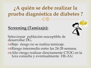 ¿A quién se debe realizar la
prueba diagnóstica de diabetes ?
                    
Screening (Tamizaje):

Seleccionar población susceptible de
desarrollar DG.
Bajo riesgo no se realiza tamizaje.
Riesgo intermedio entre las 24-28 semana.
Alto riesgo realizar directamente CTOG en la
  1era consulta y eventualmente Hb-A1c
 