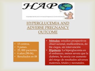 HYPERGLUCEMIA AND
            ADVERSE PREGNANCY
                 OUTCOME

                         • Métodos: estudios prospectivos
•   15 centros.            observacional, multicentricos, do
•   9 países.              ble ciegos, sin intervención
•   25, 000 pacientes.   • Hipótesis: La hiperglucemia en
•   6 años (98-06).        el embarazo, menos severa que la
•   Resultados en 08       diabetes, Se asocia con aumento
                           del riesgo de resultados adversos
                           maternos, fetales y neonatales.
 