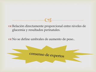 
 Relación directamente proporcional entre niveles de
  glucemia y resultados perinatales.

 No se define umbrales de aumento de peso..
 
