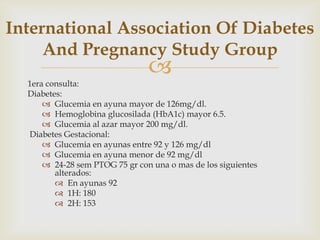 International Association Of Diabetes
     And Pregnancy Study Group
                                
  1era consulta:
  Diabetes:
       Glucemia en ayuna mayor de 126mg/dl.
       Hemoglobina glucosilada (HbA1c) mayor 6.5.
       Glucemia al azar mayor 200 mg/dl.
  Diabetes Gestacional:
       Glucemia en ayunas entre 92 y 126 mg/dl
       Glucemia en ayuna menor de 92 mg/dl
       24-28 sem PTOG 75 gr con una o mas de los siguientes
         alterados:
          En ayunas 92
          1H: 180
          2H: 153
 