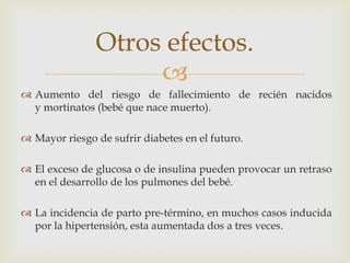 Otros efectos.
                    
 Aumento del riesgo de fallecimiento de recién nacidos
  y mortinatos (bebé que nace muerto).

 Mayor riesgo de sufrir diabetes en el futuro.

 El exceso de glucosa o de insulina pueden provocar un retraso
  en el desarrollo de los pulmones del bebé.

 La incidencia de parto pre-término, en muchos casos inducida
  por la hipertensión, esta aumentada dos a tres veces.
 