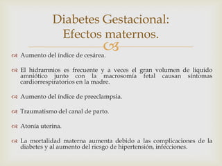 Diabetes Gestacional:
              Efectos maternos.
                               
 Aumento del índice de cesárea.

 El hidramnios es frecuente y a veces el gran volumen de liquido
  amniótico junto con la macrosomía fetal causan síntomas
  cardiorrespiratorios en la madre.

 Aumento del índice de preeclampsia.

 Traumatismo del canal de parto.

 Atonía uterina.

 La mortalidad materna aumenta debido a las complicaciones de la
  diabetes y al aumento del riesgo de hipertensión, infecciones.
 