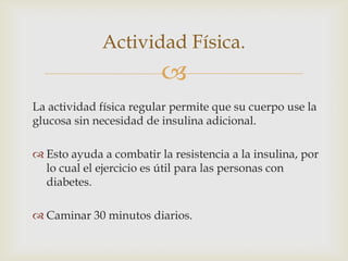 Actividad Física.
                         
La actividad física regular permite que su cuerpo use la
glucosa sin necesidad de insulina adicional.

 Esto ayuda a combatir la resistencia a la insulina, por
  lo cual el ejercicio es útil para las personas con
  diabetes.

 Caminar 30 minutos diarios.
 