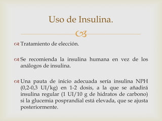 Uso de Insulina.
                         
 Tratamiento de elección.

 Se recomienda la insulina humana en vez de los
  análogos de insulina.

 Una pauta de inicio adecuada sería insulina NPH
  (0,2-0,3 UI/kg) en 1-2 dosis, a la que se añadirá
  insulina regular (1 UI/10 g de hidratos de carbono)
  si la glucemia posprandial está elevada, que se ajusta
  posteriormente.
 