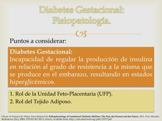 Puntos a considerar:
                                                                      
       Diabetes Gestacional:
       Incapacidad de regular la producción de insulina
       en relación al grado de resistencia a la misma que
       se produce en el embarazo, resultando en estados
       hiperglicémicos.
       1. Rol de la Unidad Feto-Placentaria (UFP).
       2. Rol del Tejido Adiposo.

Chyad Al-Noaemi M, Helmy Faris Shalayel M. Pathophysiology of Gestational Diabetes Mellitus: The Past, the Present and the Future. 2011. Prof. Miroslav
Radenkovic (Ed.), ISBN: 978-953-307-581-5, InTech, Available from: http://cdn.intechweb.org/pdfs/23177.pdf
 