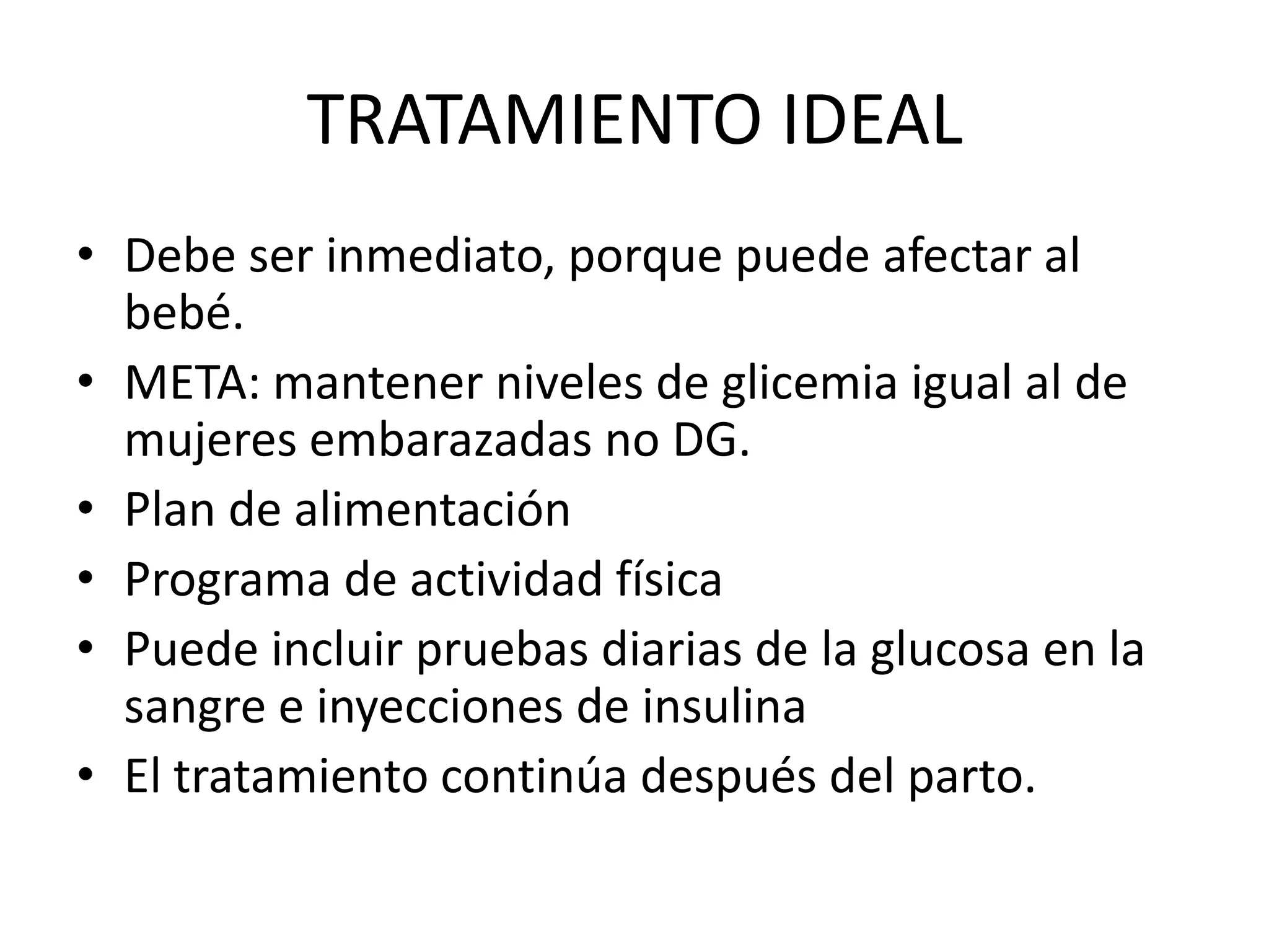 TRATAMIENTO IDEAL
• Debe ser inmediato, porque puede afectar al
  bebé.
• META: mantener niveles de glicemia igual al de
  mujeres embarazadas no DG.
• Plan de alimentación
• Programa de actividad física
• Puede incluir pruebas diarias de la glucosa en la
  sangre e inyecciones de insulina
• El tratamiento continúa después del parto.
 