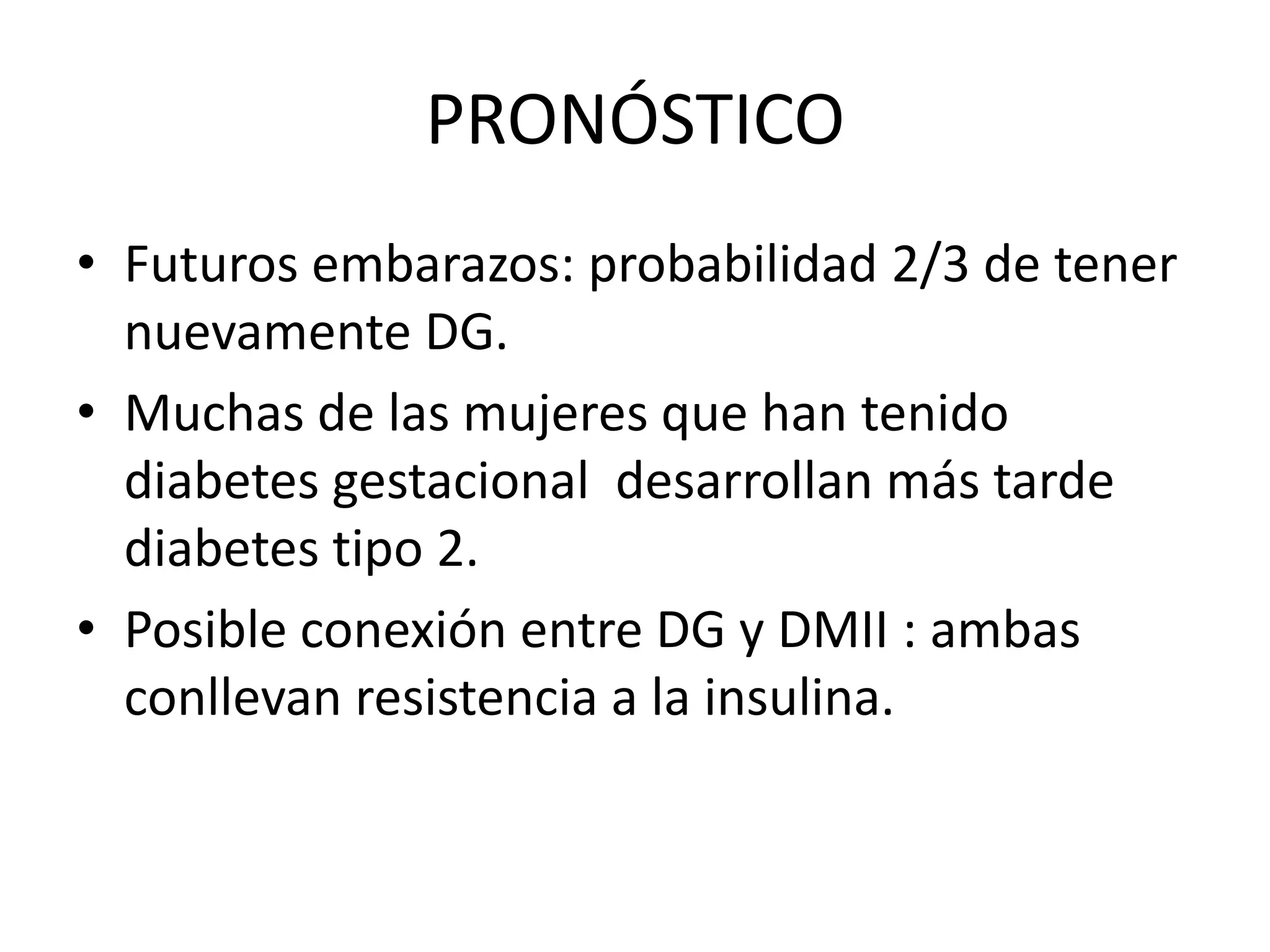 PRONÓSTICO
• Futuros embarazos: probabilidad 2/3 de tener
  nuevamente DG.
• Muchas de las mujeres que han tenido
  diabetes gestacional desarrollan más tarde
  diabetes tipo 2.
• Posible conexión entre DG y DMII : ambas
  conllevan resistencia a la insulina.
 