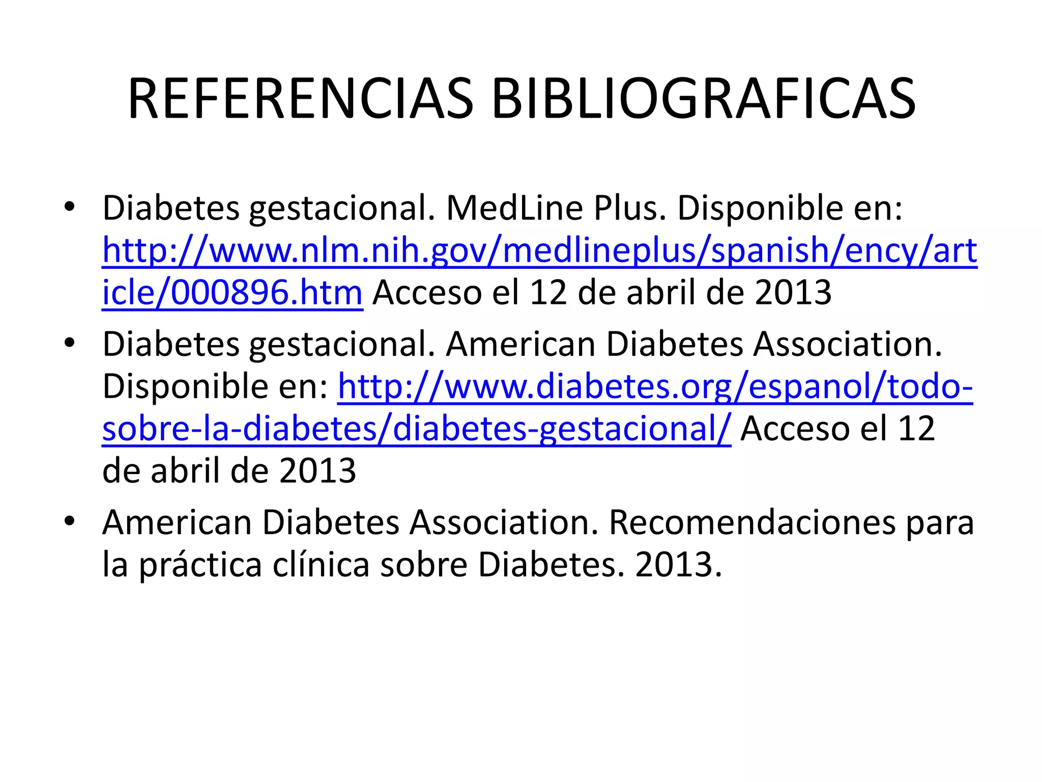 REFERENCIAS BIBLIOGRAFICAS
• Diabetes gestacional. MedLine Plus. Disponible en:
  http://www.nlm.nih.gov/medlineplus/spanish/ency/art
  icle/000896.htm Acceso el 12 de abril de 2013
• Diabetes gestacional. American Diabetes Association.
  Disponible en: http://www.diabetes.org/espanol/todo-
  sobre-la-diabetes/diabetes-gestacional/ Acceso el 12
  de abril de 2013
• American Diabetes Association. Recomendaciones para
  la práctica clínica sobre Diabetes. 2013.
 