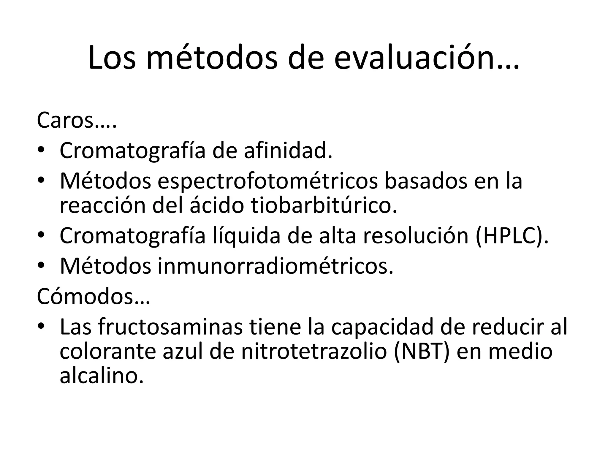 Los métodos de evaluación…
Caros….
• Cromatografía de afinidad.
• Métodos espectrofotométricos basados en la
  reacción del ácido tiobarbitúrico.
• Cromatografía líquida de alta resolución (HPLC).
• Métodos inmunorradiométricos.
Cómodos…
• Las fructosaminas tiene la capacidad de reducir al
  colorante azul de nitrotetrazolio (NBT) en medio
  alcalino.
 