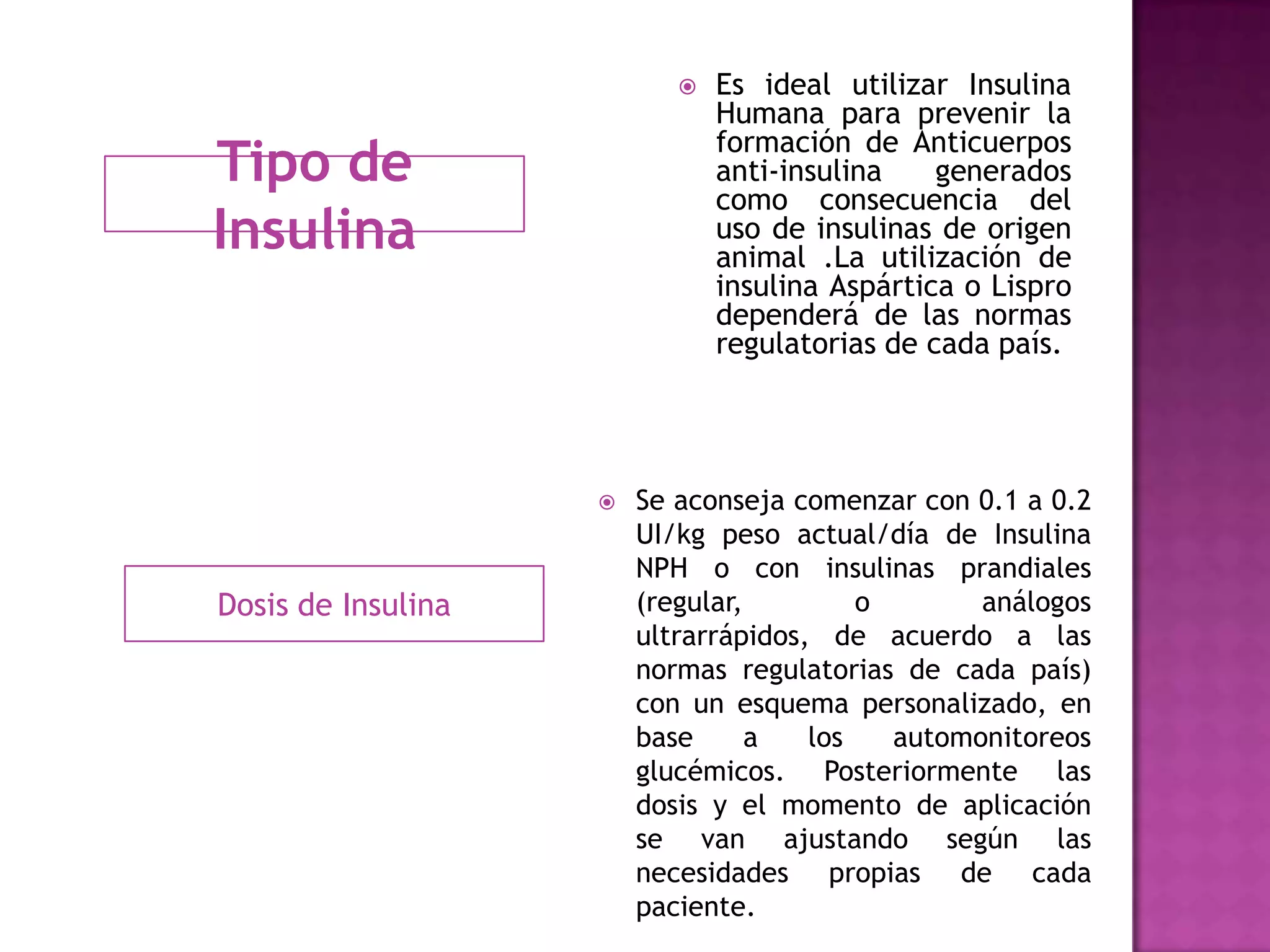 Tipo de
Insulina
Dosis de Insulina
 Es ideal utilizar Insulina
Humana para prevenir la
formación de Anticuerpos
anti-insulina generados
como consecuencia del
uso de insulinas de origen
animal .La utilización de
insulina Aspártica o Lispro
dependerá de las normas
regulatorias de cada país.
 Se aconseja comenzar con 0.1 a 0.2
UI/kg peso actual/día de Insulina
NPH o con insulinas prandiales
(regular, o análogos
ultrarrápidos, de acuerdo a las
normas regulatorias de cada país)
con un esquema personalizado, en
base a los automonitoreos
glucémicos. Posteriormente las
dosis y el momento de aplicación
se van ajustando según las
necesidades propias de cada
paciente.
 
