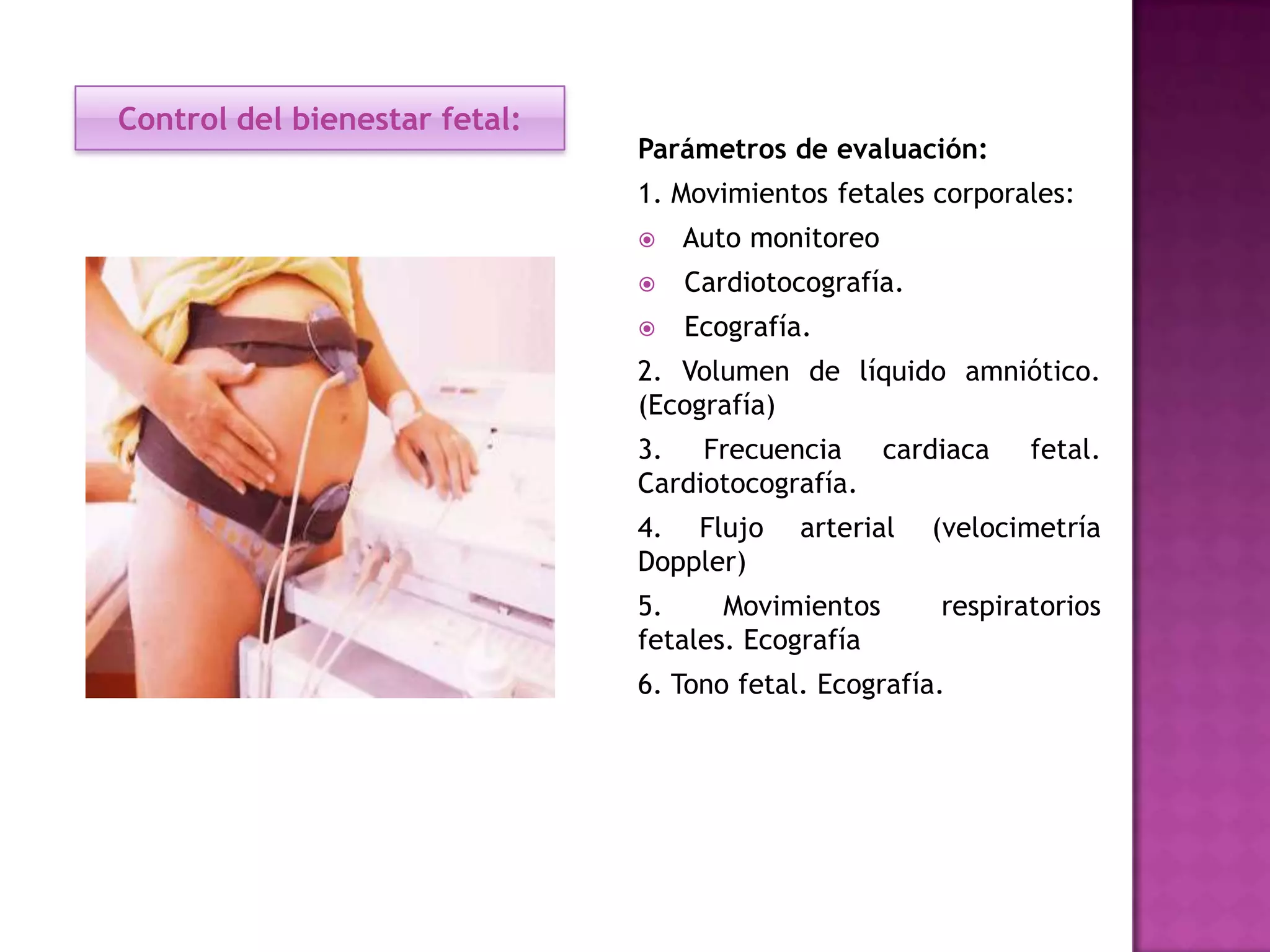 Control del bienestar fetal:
Parámetros de evaluación:
1. Movimientos fetales corporales:
 Auto monitoreo
 Cardiotocografía.
 Ecografía.
2. Volumen de líquido amniótico.
(Ecografía)
3. Frecuencia cardiaca fetal.
Cardiotocografía.
4. Flujo arterial (velocimetría
Doppler)
5. Movimientos respiratorios
fetales. Ecografía
6. Tono fetal. Ecografía.
 