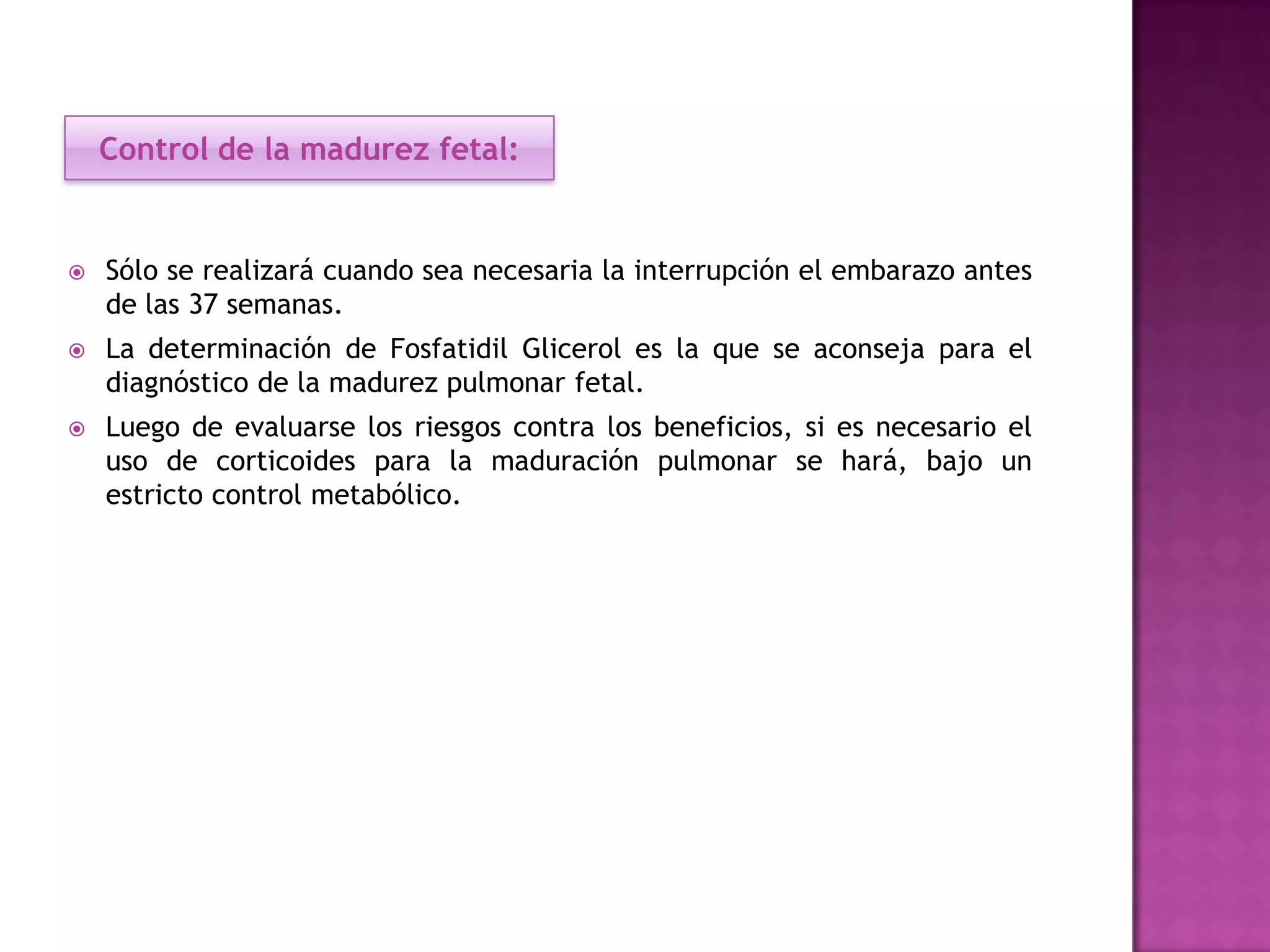  Sólo se realizará cuando sea necesaria la interrupción el embarazo antes
de las 37 semanas.
 La determinación de Fosfatidil Glicerol es la que se aconseja para el
diagnóstico de la madurez pulmonar fetal.
 Luego de evaluarse los riesgos contra los beneficios, si es necesario el
uso de corticoides para la maduración pulmonar se hará, bajo un
estricto control metabólico.
Control de la madurez fetal:
 