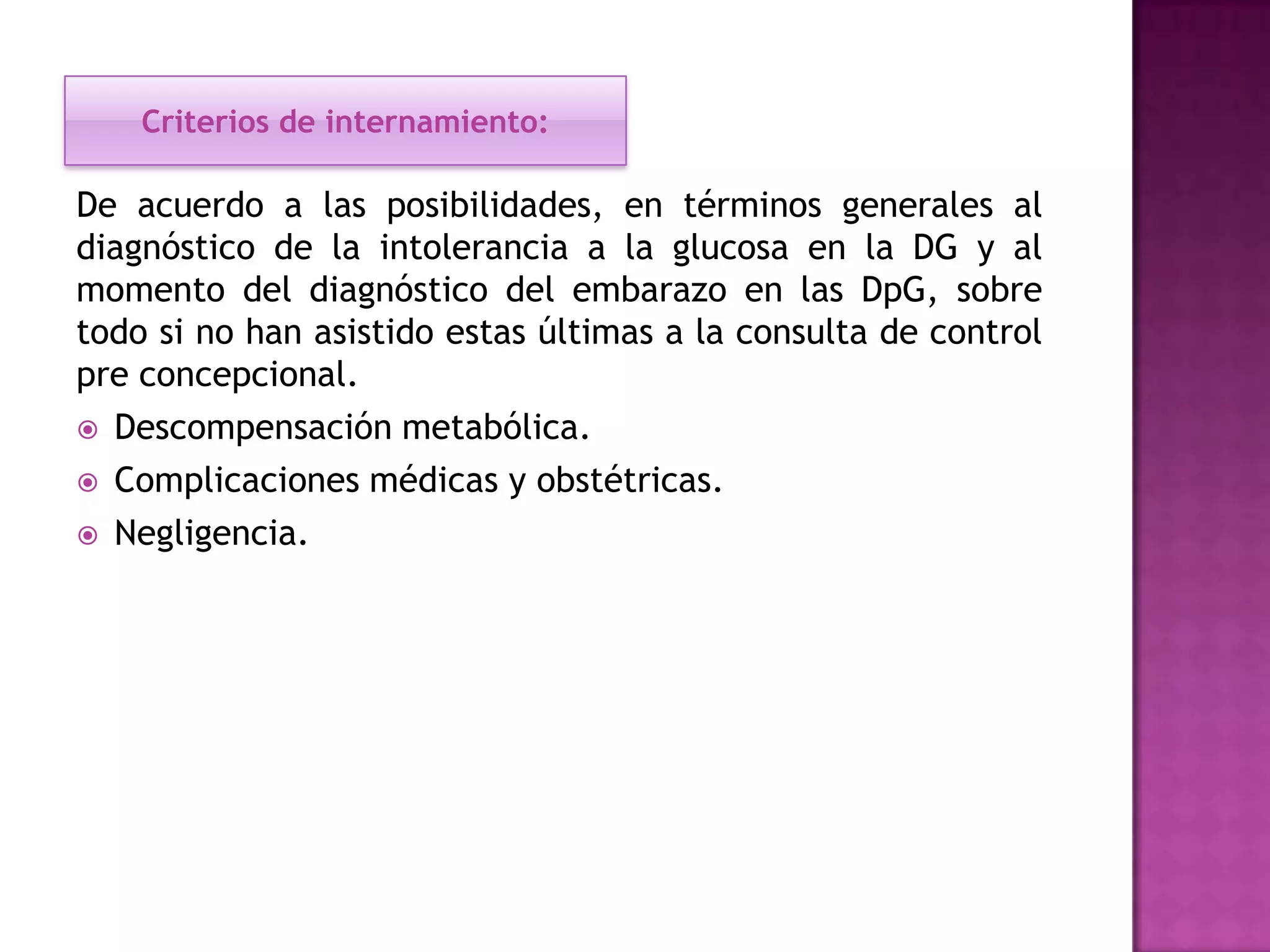 Criterios de internamiento:
De acuerdo a las posibilidades, en términos generales al
diagnóstico de la intolerancia a la glucosa en la DG y al
momento del diagnóstico del embarazo en las DpG, sobre
todo si no han asistido estas últimas a la consulta de control
pre concepcional.
 Descompensación metabólica.
 Complicaciones médicas y obstétricas.
 Negligencia.
 