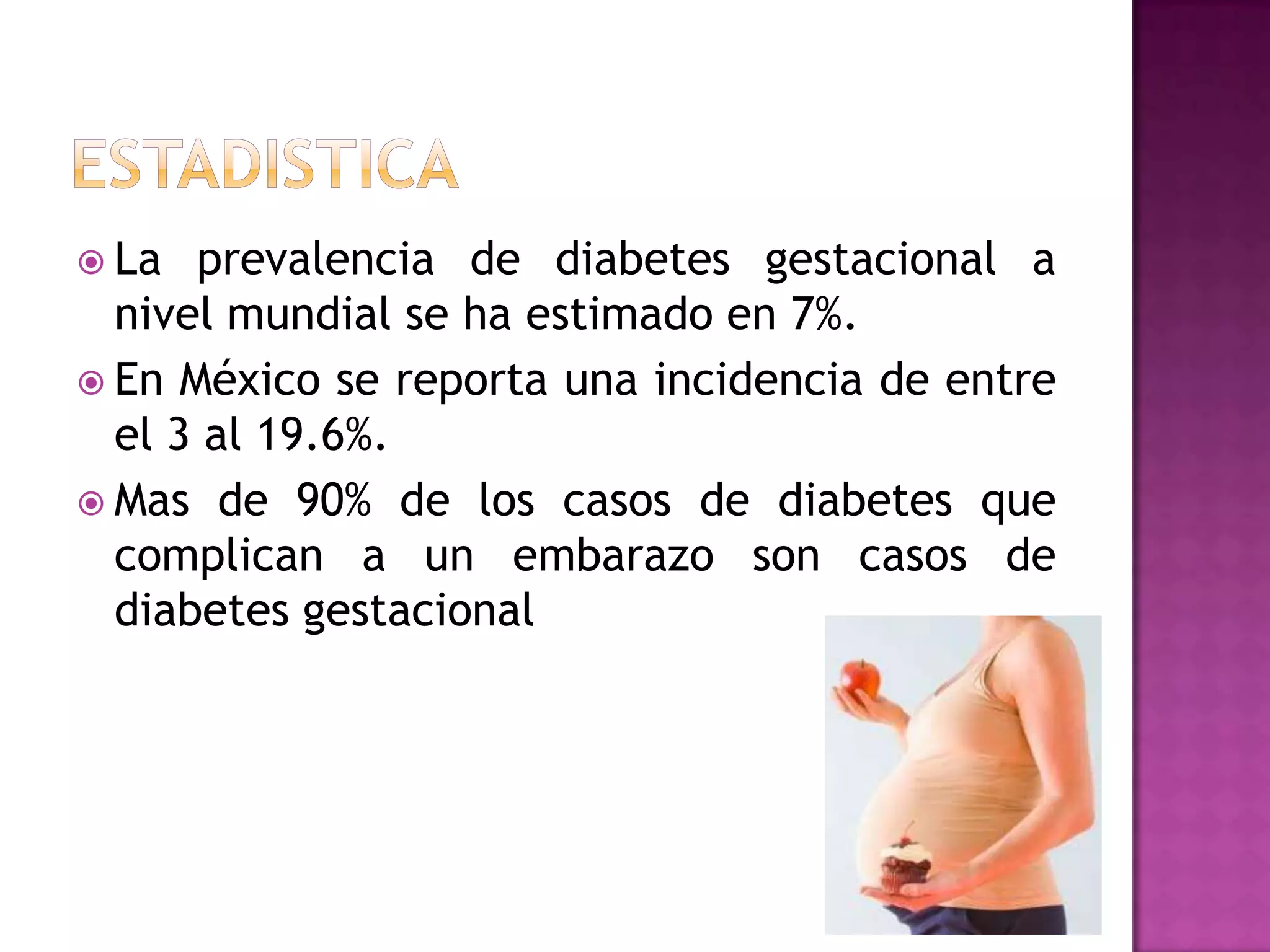  La prevalencia de diabetes gestacional a
nivel mundial se ha estimado en 7%.
 En México se reporta una incidencia de entre
el 3 al 19.6%.
 Mas de 90% de los casos de diabetes que
complican a un embarazo son casos de
diabetes gestacional
 