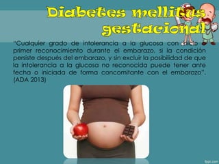 ―Cualquier grado de intolerancia a la glucosa con inicio o
primer reconocimiento durante el embarazo, si la condición
persiste después del embarazo, y sin excluir la posibilidad de que
la intolerancia a la glucosa no reconocida puede tener ante
fecha o iniciada de forma concomitante con el embarazo‖.
(ADA 2013)
 