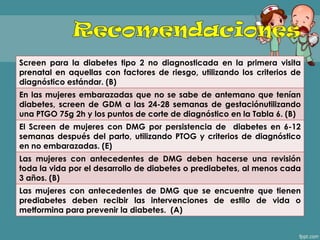 Screen para la diabetes tipo 2 no diagnosticada en la primera visita
prenatal en aquellas con factores de riesgo, utilizando los criterios de
diagnóstico estándar. (B)
En las mujeres embarazadas que no se sabe de antemano que tenían
diabetes, screen de GDM a las 24-28 semanas de gestaciónutilizando
una PTGO 75g 2h y los puntos de corte de diagnóstico en la Tabla 6. (B)
El Screen de mujeres con DMG por persistencia de diabetes en 6-12
semanas después del parto, utilizando PTOG y criterios de diagnóstico
en no embarazadas. (E)
Las mujeres con antecedentes de DMG deben hacerse una revisión
toda la vida por el desarrollo de diabetes o prediabetes, al menos cada
3 años. (B)
Las mujeres con antecedentes de DMG que se encuentre que tienen
prediabetes deben recibir las intervenciones de estilo de vida o
metformina para prevenir la diabetes. (A)
 