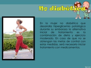 En la mujer no diabética que
desarrolla hiperglicemia patológica
durante su embarazo la alternativa
inicial de tratamiento es la
combinación de dieta y ejercicio
moderado. En caso de que no se
obtengan las metas de control con
estas medidas, será necesario iniciar
tratamiento con medicamentos.
 