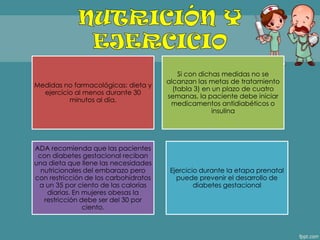 Medidas no farmacológicas: dieta y
ejercicio al menos durante 30
minutos al día.
Si con dichas medidas no se
alcanzan las metas de tratamiento
(tabla 3) en un plazo de cuatro
semanas, la paciente debe iniciar
medicamentos antidiabéticos o
insulina
ADA recomienda que las pacientes
con diabetes gestacional reciban
una dieta que llene las necesidades
nutricionales del embarazo pero
con restricción de los carbohidratos
a un 35 por ciento de las calorías
diarias. En mujeres obesas la
restricción debe ser del 30 por
ciento.
Ejercicio durante la etapa prenatal
puede prevenir el desarrollo de
diabetes gestacional
 