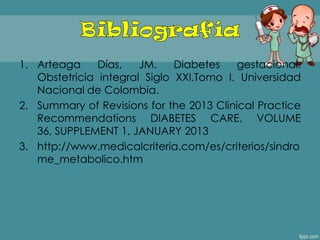 1. Arteaga Días, JM. Diabetes gestacional.
Obstetricia integral Siglo XXI.Tomo I. Universidad
Nacional de Colombia.
2. Summary of Revisions for the 2013 Clinical Practice
Recommendations DIABETES CARE, VOLUME
36, SUPPLEMENT 1, JANUARY 2013
3. http://www.medicalcriteria.com/es/criterios/sindro
me_metabolico.htm
 