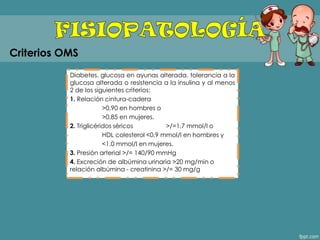 Diabetes, glucosa en ayunas alterada, tolerancia a la
glucosa alterada o resistencia a la insulina y al menos
2 de los siguientes criterios:
1. Relación cintura-cadera
>0,90 en hombres o
>0,85 en mujeres.
2. Triglicéridos séricos >/=1,7 mmol/l o
HDL colesterol <0,9 mmol/l en hombres y
<1,0 mmol/l en mujeres.
3. Presión arterial >/= 140/90 mmHg
4. Excreción de albúmina urinaria >20 mg/min o
relación albúmina - creatinina >/= 30 mg/g
Criterios OMS
 