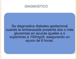 DIAGNOSTICO
Se diagnostica diabetes gestacional
cuando la embarazada presenta dos o más
glucemias en ayunas iguales a o
superiores a 100mg/dl, asegurando un
ayuno de 8 horas.
 