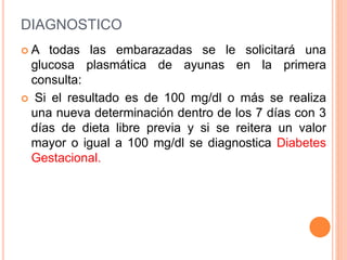 DIAGNOSTICO
 A todas las embarazadas se le solicitará una
glucosa plasmática de ayunas en la primera
consulta:
 Si el resultado es de 100 mg/dl o más se realiza
una nueva determinación dentro de los 7 días con 3
días de dieta libre previa y si se reitera un valor
mayor o igual a 100 mg/dl se diagnostica Diabetes
Gestacional.
 