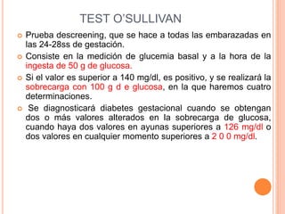 TEST O’SULLIVAN
 Prueba descreening, que se hace a todas las embarazadas en
las 24-28ss de gestación.
 Consiste en la medición de glucemia basal y a la hora de la
ingesta de 50 g de glucosa.
 Si el valor es superior a 140 mg/dl, es positivo, y se realizará la
sobrecarga con 100 g d e glucosa, en la que haremos cuatro
determinaciones.
 Se diagnosticará diabetes gestacional cuando se obtengan
dos o más valores alterados en la sobrecarga de glucosa,
cuando haya dos valores en ayunas superiores a 126 mg/dl o
dos valores en cualquier momento superiores a 2 0 0 mg/dl.
 