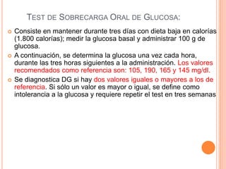 TEST DE SOBRECARGA ORAL DE GLUCOSA:
 Consiste en mantener durante tres días con dieta baja en calorías
(1.800 calorías); medir la glucosa basal y administrar 100 g de
glucosa.
 A continuación, se determina la glucosa una vez cada hora,
durante las tres horas siguientes a la administración. Los valores
recomendados como referencia son: 105, 190, 165 y 145 mg/dl.
 Se diagnostica DG si hay dos valores iguales o mayores a los de
referencia. Si sólo un valor es mayor o igual, se define como
intolerancia a la glucosa y requiere repetir el test en tres semanas
 