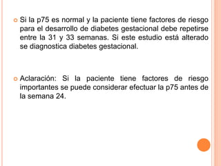  Si la p75 es normal y la paciente tiene factores de riesgo
para el desarrollo de diabetes gestacional debe repetirse
entre la 31 y 33 semanas. Si este estudio está alterado
se diagnostica diabetes gestacional.
 Aclaración: Si la paciente tiene factores de riesgo
importantes se puede considerar efectuar la p75 antes de
la semana 24.
 