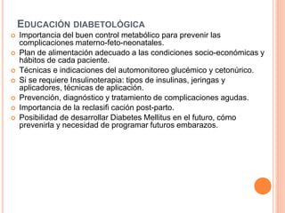 EDUCACIÓN DIABETOLÓGICA
 Importancia del buen control metabólico para prevenir las
complicaciones materno-feto-neonatales.
 Plan de alimentación adecuado a las condiciones socio-económicas y
hábitos de cada paciente.
 Técnicas e indicaciones del automonitoreo glucémico y cetonúrico.
 Si se requiere Insulinoterapia: tipos de insulinas, jeringas y
aplicadores, técnicas de aplicación.
 Prevención, diagnóstico y tratamiento de complicaciones agudas.
 Importancia de la reclasifi cación post-parto.
 Posibilidad de desarrollar Diabetes Mellitus en el futuro, cómo
prevenirla y necesidad de programar futuros embarazos.
 