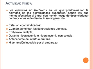 ACTIVIDAD FÍSICA
 Los ejercicios no isotónicos en los que predominarían la
actividad de las extremidades superiores, serían los que
menos afectarían al útero, con menor riesgo de desencadenar
contracciones o de disminuir su oxigenación.
 Estarían contraindicados:
 Cuando aumentan las contracciones uterinas.
 Embarazo múltiple.
 Durante hipoglucemia o hiperglucemia con cetosis.
 Antecedente de infarto o arritmia.
 Hipertensión inducida por el embarazo.
 