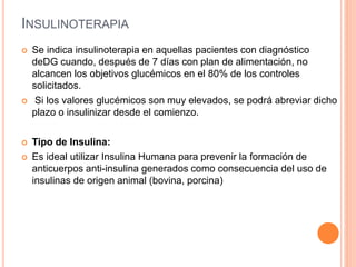 INSULINOTERAPIA
 Se indica insulinoterapia en aquellas pacientes con diagnóstico
deDG cuando, después de 7 días con plan de alimentación, no
alcancen los objetivos glucémicos en el 80% de los controles
solicitados.
 Si los valores glucémicos son muy elevados, se podrá abreviar dicho
plazo o insulinizar desde el comienzo.
 Tipo de Insulina:
 Es ideal utilizar Insulina Humana para prevenir la formación de
anticuerpos anti-insulina generados como consecuencia del uso de
insulinas de origen animal (bovina, porcina)
 