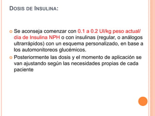 DOSIS DE INSULINA:
 Se aconseja comenzar con 0.1 a 0.2 UI/kg peso actual/
día de Insulina NPH o con insulinas (regular, o análogos
ultrarrápidos) con un esquema personalizado, en base a
los automonitoreos glucémicos.
 Posteriormente las dosis y el momento de aplicación se
van ajustando según las necesidades propias de cada
paciente
 