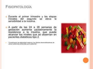FISIOPATOLOGÍA
 Durante el primer trimestre y las etapas
iniciales del segundo se eleva la
sensibilidad a la insulina.
 A partir de las 24 a 28 semanas de
gestación aumenta paulatinamente la
resistencia a la insulina, que puede
alcanzar los niveles que se observan en
pacientes diabéticos tipo 2.
 “Combinación de adiposidad materna y los efectos desensibilizadores de
varias sustancias producidas por la placenta”.
 