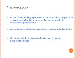 FISIOPATOLOGÍA
 Primer Trimestre: Hay hiperplasia de las células beta del páncreas
y mayor sensibilidad de estas a la glucosa, por efecto de
estrógenos y progesterona
 Aumento de sensibilidad a la acción de insulina a nivel periférico
 Consecuencia: Disminución de la glicemia de ayuno y
postprandial alejada
 