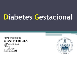 Diabetes Gestacional 
BUAP-FACEMED 
OBSTETRICIA 
DRA. M. E. B. A. 
FILA 3 
OTOÑO 2014 
8:00-9:00AM 
 