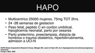 HAPO Study Cooperative Research Group- Metzger BE, Lowe LP, Dyer AR, et al. Hyperglycemia and adverse pregnancy
outcomes. 
N Engl J Med. 2008
• Multicentrico 25000 mujeres, 75mg TOT 2hrs.
• 24 -28 semanas de gestacion
• Peso fetal, peptido C en cordon umbilical,
hipoglicemia neonatal, parto por cesarea
• Parto pretermino, preeclampsia, distocia de
hombros o trauma obstetrico, hiperbilirrubinemia,
admision a UCI-N
HAPO
 